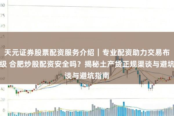 天元证券股票配资服务介绍｜专业配资助力交易布局升级 合肥炒股配资安全吗？揭秘土产货正规渠谈与避坑指南