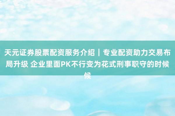 天元证券股票配资服务介绍｜专业配资助力交易布局升级 企业里面PK不行变为花式刑事职守的时候