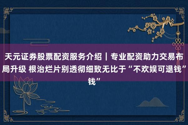 天元证券股票配资服务介绍｜专业配资助力交易布局升级 根治烂片别透彻细致无比于“不欢娱可退钱”