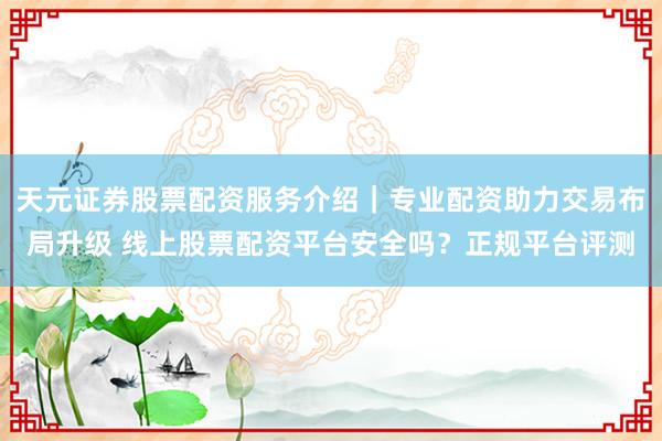 天元证券股票配资服务介绍｜专业配资助力交易布局升级 线上股票配资平台安全吗？正规平台评测