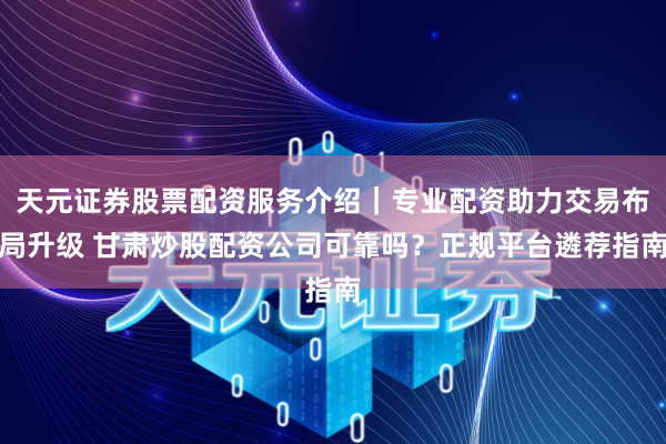 天元证券股票配资服务介绍｜专业配资助力交易布局升级 甘肃炒股配资公司可靠吗？正规平台遴荐指南