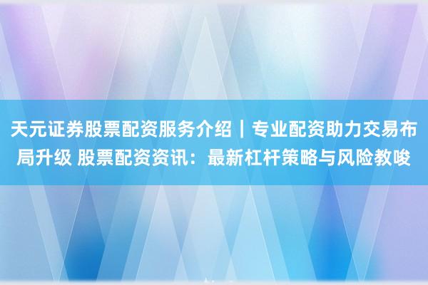 天元证券股票配资服务介绍｜专业配资助力交易布局升级 股票配资资讯：最新杠杆策略与风险教唆