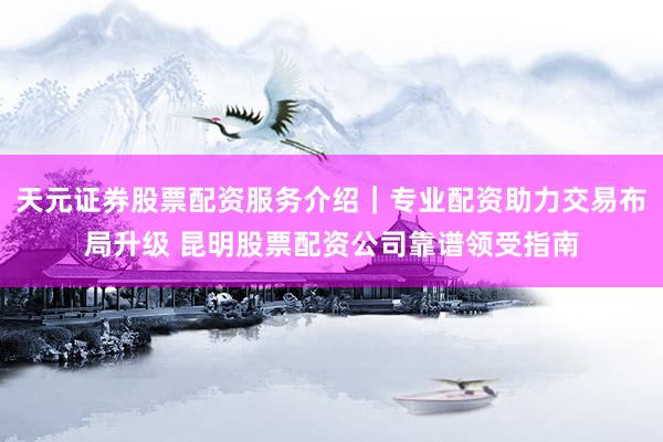 天元证券股票配资服务介绍｜专业配资助力交易布局升级 昆明股票配资公司靠谱领受指南