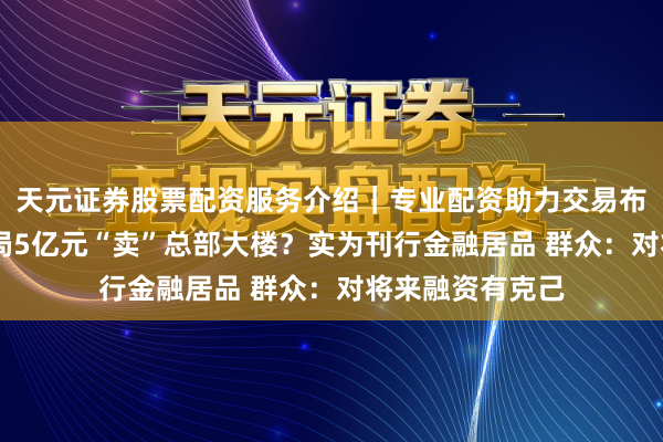 天元证券股票配资服务介绍｜专业配资助力交易布局升级 中建六局5亿元“卖”总部大楼？实为刊行金融居品 群众：对将来融资有克己