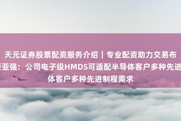 天元证券股票配资服务介绍｜专业配资助力交易布局升级 新亚强：公司电子级HMDS可适配半导体客户多种先进制程需求