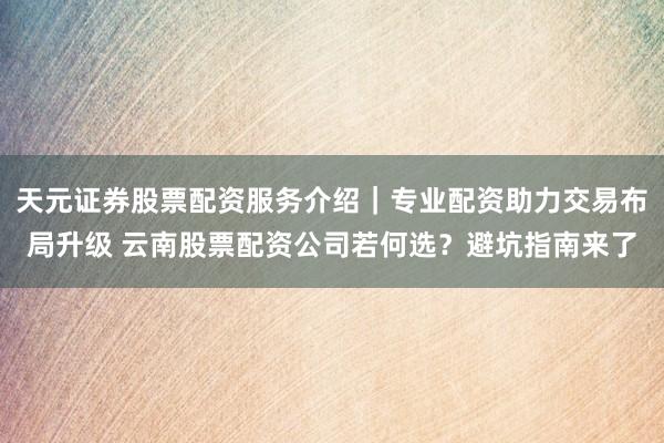 天元证券股票配资服务介绍｜专业配资助力交易布局升级 云南股票配资公司若何选？避坑指南来了