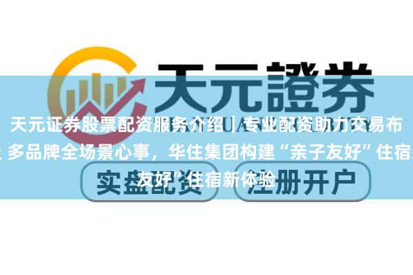 天元证券股票配资服务介绍｜专业配资助力交易布局升级 多品牌全场景心事，华住集团构建“亲子友好”住宿新体验