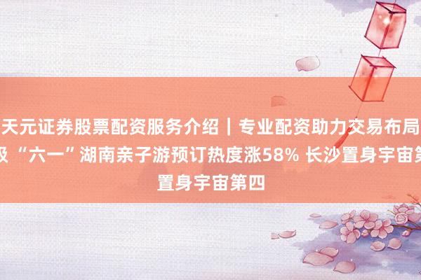 天元证券股票配资服务介绍｜专业配资助力交易布局升级 “六一”湖南亲子游预订热度涨58% 长沙置身宇宙第四