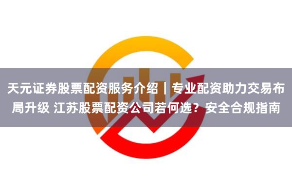 天元证券股票配资服务介绍｜专业配资助力交易布局升级 江苏股票配资公司若何选？安全合规指南