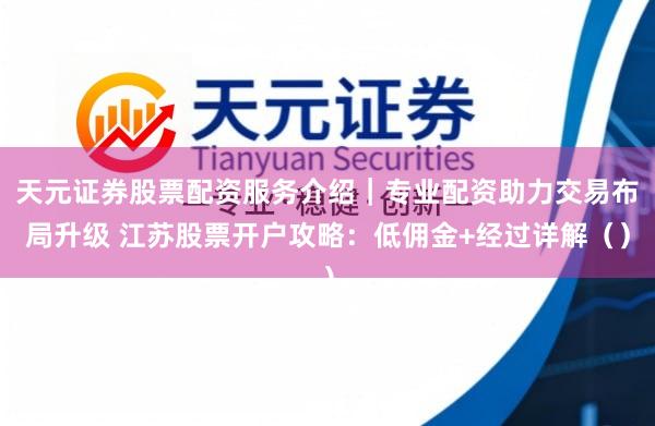 天元证券股票配资服务介绍｜专业配资助力交易布局升级 江苏股票开户攻略：低佣金+经过详解（）
