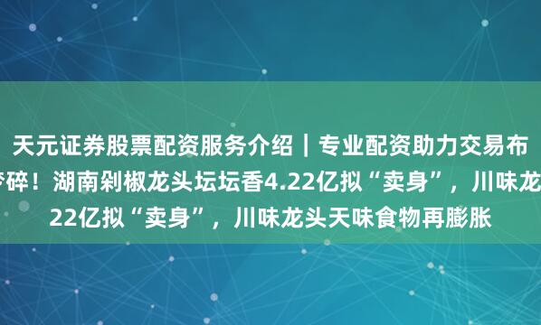 天元证券股票配资服务介绍｜专业配资助力交易布局升级 百亿上市梦碎！湖南剁椒龙头坛坛香4.22亿拟“卖身”，川味龙头天味食物再膨胀