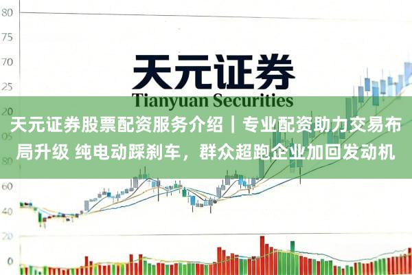 天元证券股票配资服务介绍｜专业配资助力交易布局升级 纯电动踩刹车，群众超跑企业加回发动机