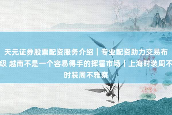 天元证券股票配资服务介绍｜专业配资助力交易布局升级 越南不是一个容易得手的挥霍市场｜上海时装周不雅察