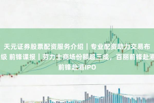 天元证券股票配资服务介绍｜专业配资助力交易布局升级 前锋谍报｜劳力士商场份额超三成，百丽前锋赴港IPO