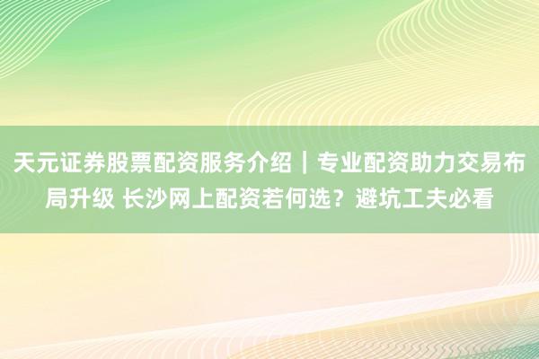 天元证券股票配资服务介绍｜专业配资助力交易布局升级 长沙网上配资若何选？避坑工夫必看