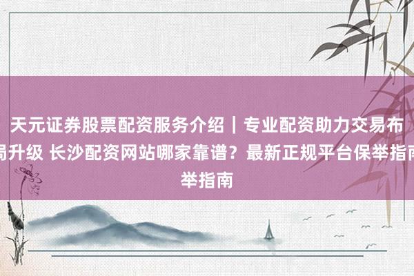 天元证券股票配资服务介绍｜专业配资助力交易布局升级 长沙配资网站哪家靠谱？最新正规平台保举指南