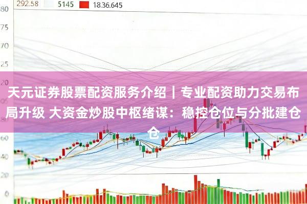 天元证券股票配资服务介绍｜专业配资助力交易布局升级 大资金炒股中枢绪谋：稳控仓位与分批建仓