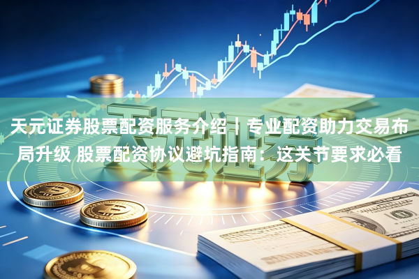 天元证券股票配资服务介绍|专业配资助力交易布局升级 股票配资协议避坑指南:这关节要求必看