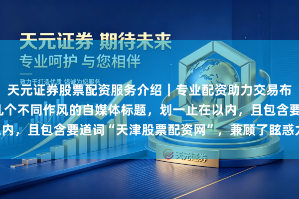天元证券股票配资服务介绍｜专业配资助力交易布局升级 好的，这里有几个不同作风的自媒体标题，划一止在以内，且包含要道词“天津股票配资网”，兼顾了眩惑力和SEO优化：