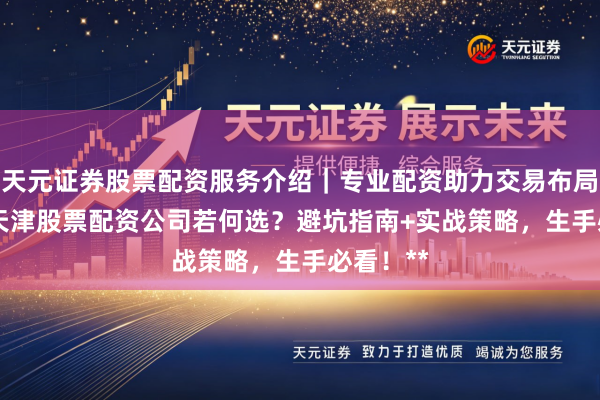 天元证券股票配资服务介绍｜专业配资助力交易布局升级 **天津股票配资公司若何选？避坑指南+实战策略，生手必看！**
