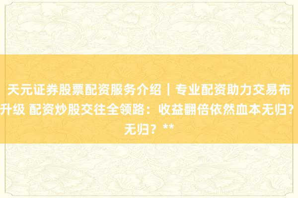 天元证券股票配资服务介绍｜专业配资助力交易布局升级 配资炒股交往全领路：收益翻倍依然血本无归？**