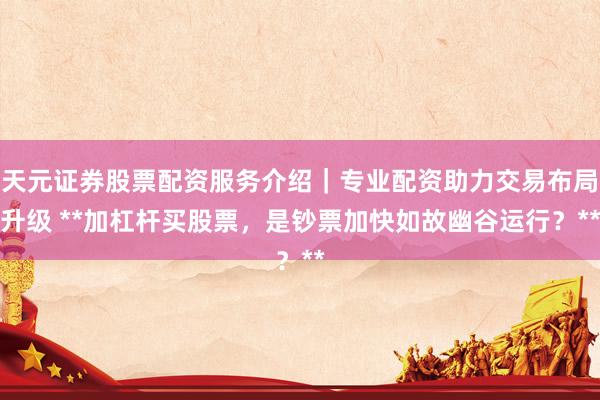天元证券股票配资服务介绍｜专业配资助力交易布局升级 **加杠杆买股票，是钞票加快如故幽谷运行？**