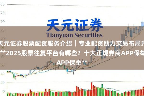 天元证券股票配资服务介绍｜专业配资助力交易布局升级 **2025股票往复平台有哪些？十大正规券商APP保举**