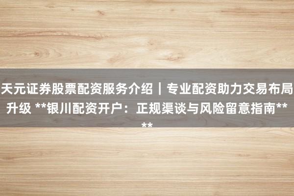 天元证券股票配资服务介绍｜专业配资助力交易布局升级 **银川配资开户：正规渠谈与风险留意指南**
