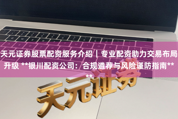 天元证券股票配资服务介绍｜专业配资助力交易布局升级 **银川配资公司：合规遴荐与风险谨防指南**