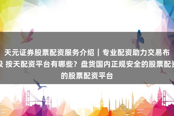 天元证券股票配资服务介绍｜专业配资助力交易布局升级 按天配资平台有哪些？盘货国内正规安全的股票配资平台