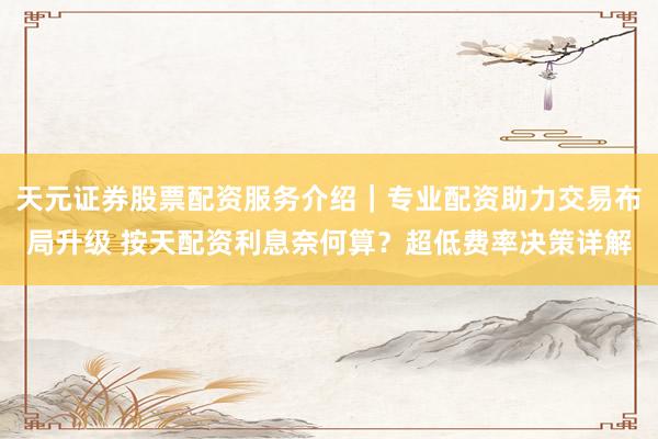 天元证券股票配资服务介绍｜专业配资助力交易布局升级 按天配资利息奈何算？超低费率决策详解